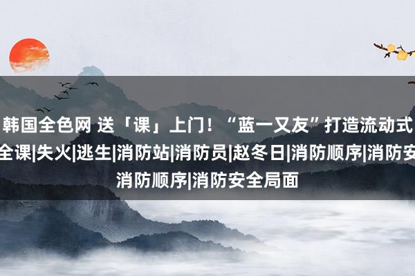 韩国全色网 送「课」上门！“蓝一又友”打造流动式冬日安全课|失火|逃生|消防站|消防员|赵冬日|消防顺序|消防安全局面
