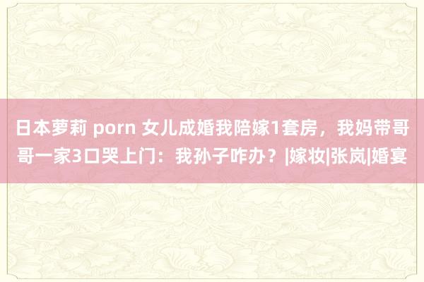 日本萝莉 porn 女儿成婚我陪嫁1套房，我妈带哥哥一家3口哭上门：我孙子咋办？|嫁妆|张岚|婚宴