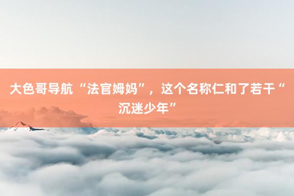 大色哥导航 “法官姆妈”，这个名称仁和了若干“沉迷少年”