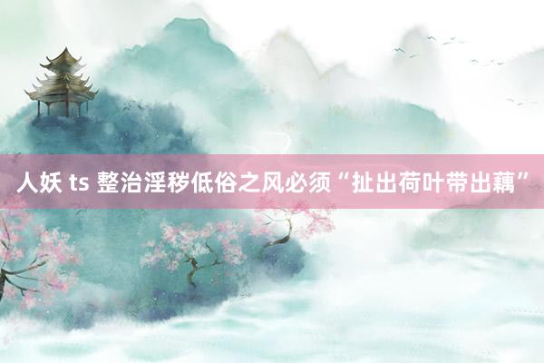 人妖 ts 整治淫秽低俗之风必须“扯出荷叶带出藕”