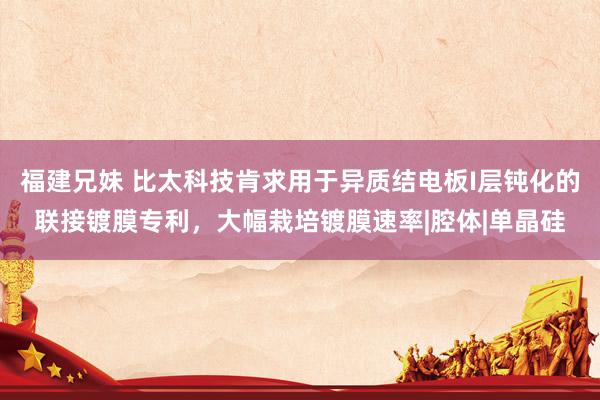 福建兄妹 比太科技肯求用于异质结电板I层钝化的联接镀膜专利，大幅栽培镀膜速率|腔体|单晶硅