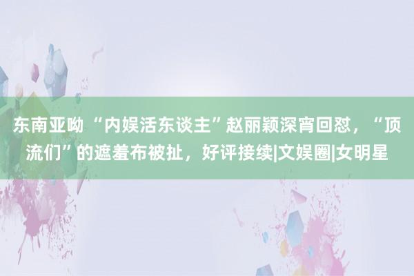 东南亚呦 “内娱活东谈主”赵丽颖深宵回怼，“顶流们”的遮羞布被扯，好评接续|文娱圈|女明星