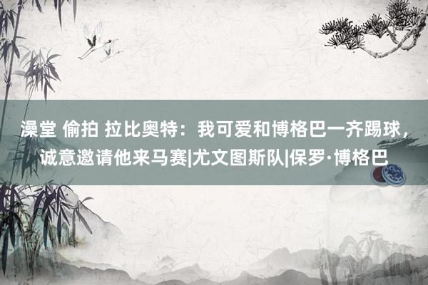 澡堂 偷拍 拉比奥特：我可爱和博格巴一齐踢球，诚意邀请他来马赛|尤文图斯队|保罗·博格巴