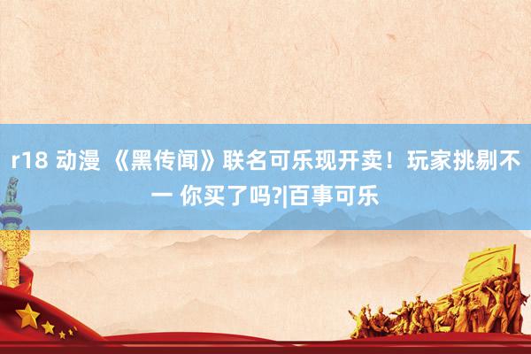 r18 动漫 《黑传闻》联名可乐现开卖！玩家挑剔不一 你买了吗?|百事可乐