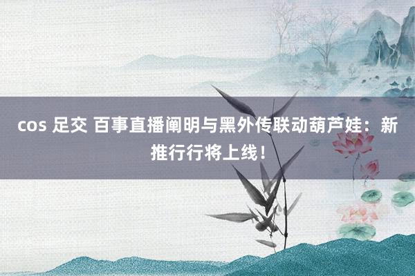 cos 足交 百事直播阐明与黑外传联动葫芦娃：新推行行将上线！