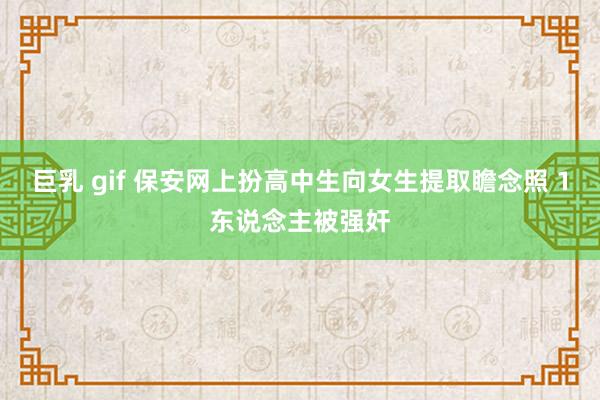 巨乳 gif 保安网上扮高中生向女生提取瞻念照 1东说念主被强奸
