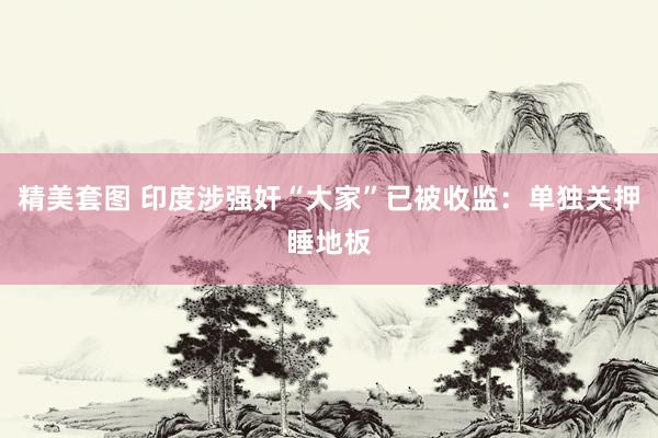 精美套图 印度涉强奸“大家”已被收监：单独关押睡地板