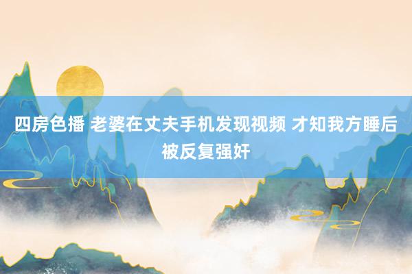 四房色播 老婆在丈夫手机发现视频 才知我方睡后被反复强奸