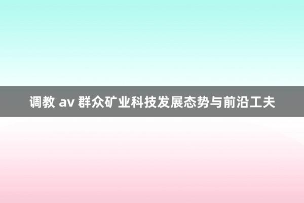 调教 av 群众矿业科技发展态势与前沿工夫