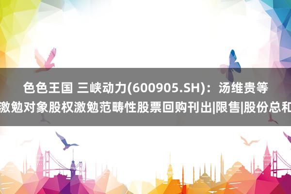 色色王国 三峡动力(600905.SH)：汤维贵等激勉对象股权激勉范畴性股票回购刊出|限售|股份总和