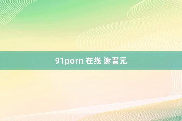 91porn 在线 谢晋元