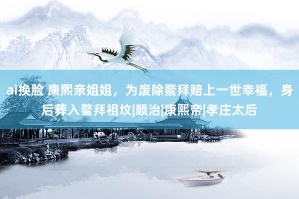 ai换脸 康熙亲姐姐，为废除鳌拜赔上一世幸福，身后葬入鳌拜祖坟|顺治|康熙帝|孝庄太后