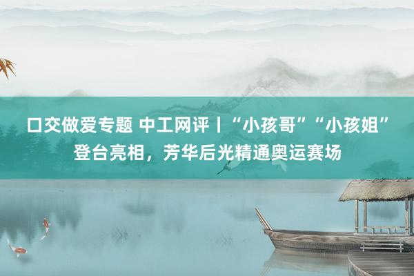 口交做爱专题 中工网评丨“小孩哥”“小孩姐”登台亮相，芳华后光精通奥运赛场