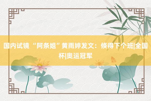 国内试镜 “阿条姐”黄雨婷发文：倏得下个班|全国杯|奥运冠军