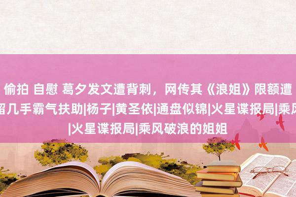 偷拍 自慰 葛夕发文遭背刺，网传其《浪姐》限额遭麦琳截胡，留几手霸气扶助|杨子|黄圣依|通盘似锦|火星谍报局|乘风破浪的姐姐