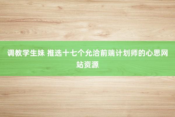 调教学生妹 推选十七个允洽前端计划师的心思网站资源