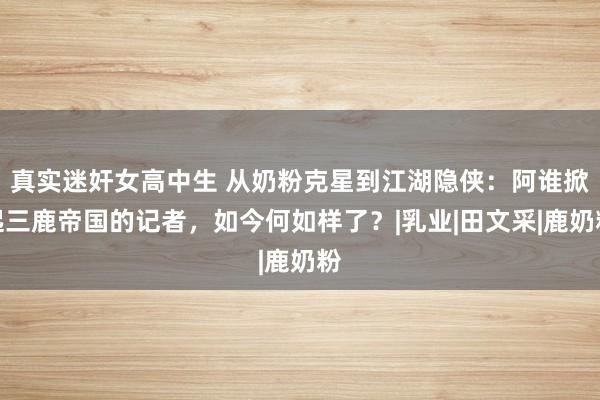 真实迷奸女高中生 从奶粉克星到江湖隐侠：阿谁掀起三鹿帝国的记者，如今何如样了？|乳业|田文采|鹿奶粉