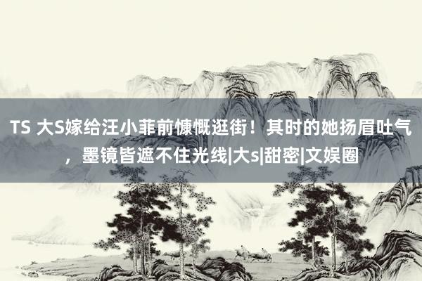 TS 大S嫁给汪小菲前慷慨逛街！其时的她扬眉吐气，墨镜皆遮不住光线|大s|甜密|文娱圈