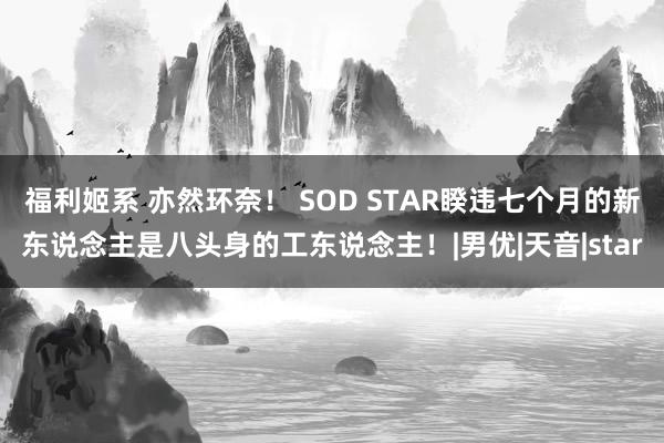 福利姬系 亦然环奈！ SOD STAR睽违七个月的新东说念主是八头身的工东说念主！|男优|天音|star