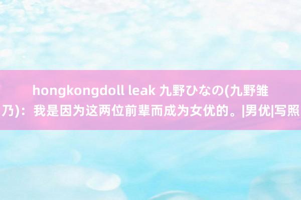 hongkongdoll leak 九野ひなの(九野雏乃)：我是因为这两位前辈而成为女优的。|男优|写照