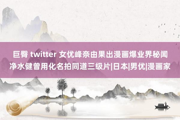 巨臀 twitter 女优峰奈由果出漫画爆业界秘闻净水健曾用化名拍同道三级片|日本|男优|漫画家