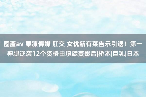 國產av 果凍傳媒 肛交 女优新有菜告示引退！第一神腿逆袭12个资格由填旋变影后|桥本|巨乳|日本