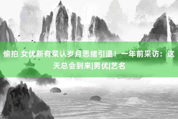偷拍 女优新有菜认岁月思绪引退！一年前采访：这天总会到来|男优|艺名