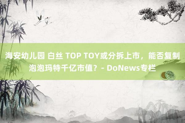海安幼儿园 白丝 TOP TOY或分拆上市，能否复制泡泡玛特千亿市值？- DoNews专栏