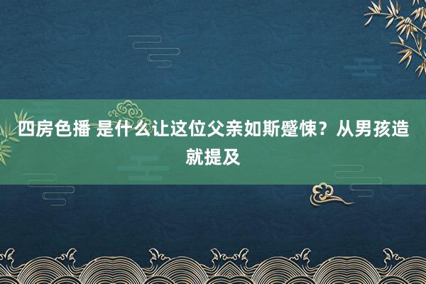 四房色播 是什么让这位父亲如斯蹙悚？从男孩造就提及
