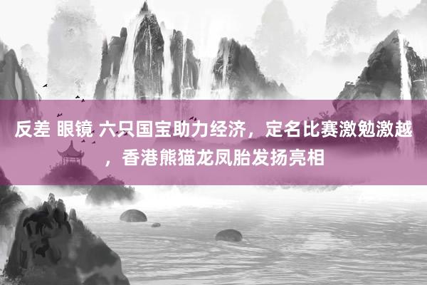 反差 眼镜 六只国宝助力经济，定名比赛激勉激越，香港熊猫龙凤胎发扬亮相