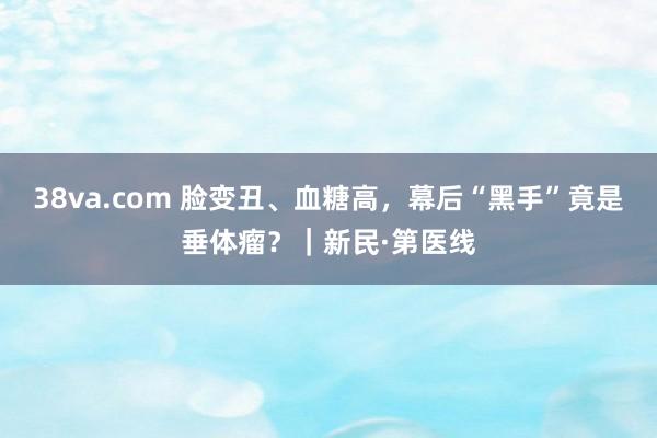 38va.com 脸变丑、血糖高，幕后“黑手”竟是垂体瘤？｜新民·第医线