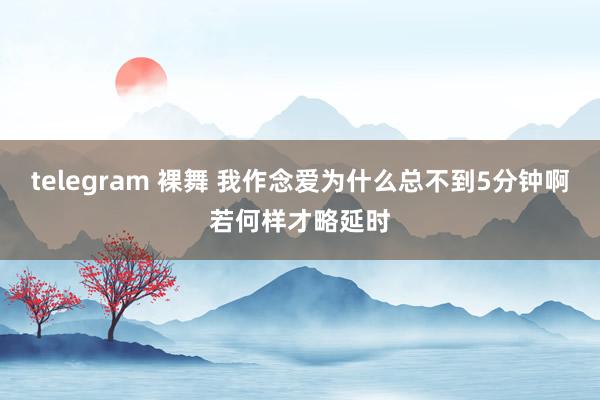 telegram 裸舞 我作念爱为什么总不到5分钟啊若何样才略延时