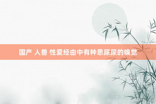 国产 人兽 性爱经由中有种思尿尿的嗅觉