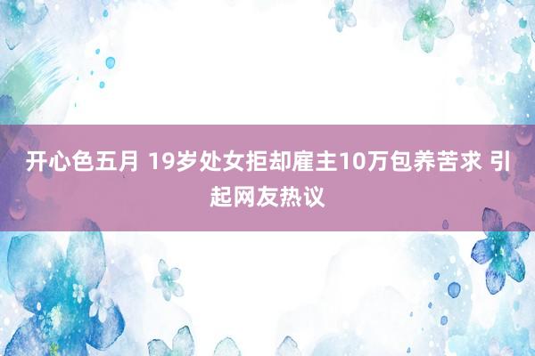 开心色五月 19岁处女拒却雇主10万包养苦求 引起网友热议
