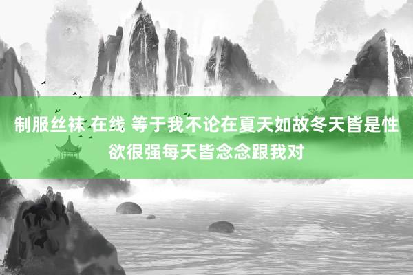 制服丝袜 在线 等于我不论在夏天如故冬天皆是性欲很强每天皆念念跟我对