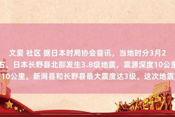 文爱 社区 据日本时局协会音讯，当地时分3月24日上昼11时37分左右，日本长野县北部发生3.8级地震，震源深度10公里。新潟县和长野县最大震度达3级。这次地震莫得激发海啸的风险