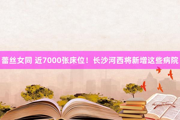 蕾丝女同 近7000张床位！长沙河西将新增这些病院