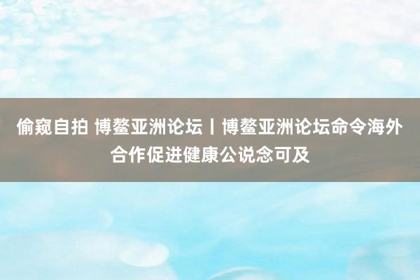 偷窥自拍 博鳌亚洲论坛丨博鳌亚洲论坛命令海外合作促进健康公说念可及