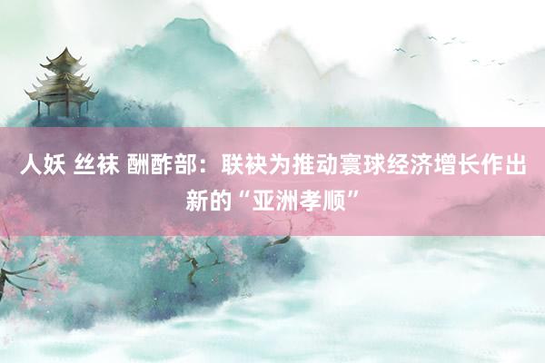 人妖 丝袜 酬酢部：联袂为推动寰球经济增长作出新的“亚洲孝顺”