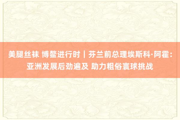 美腿丝袜 博鳌进行时｜芬兰前总理埃斯科·阿霍：亚洲发展后劲遍及 助力粗俗寰球挑战