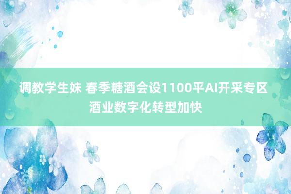 调教学生妹 春季糖酒会设1100平AI开采专区 酒业数字化转型加快