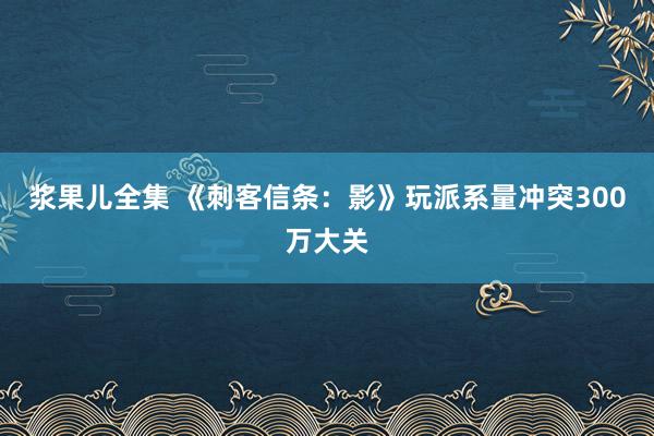 浆果儿全集 《刺客信条：影》玩派系量冲突300万大关