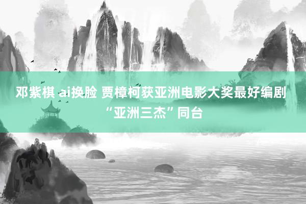 邓紫棋 ai换脸 贾樟柯获亚洲电影大奖最好编剧 “亚洲三杰”同台