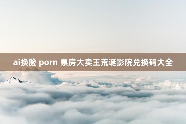 ai换脸 porn 票房大卖王荒诞影院兑换码大全