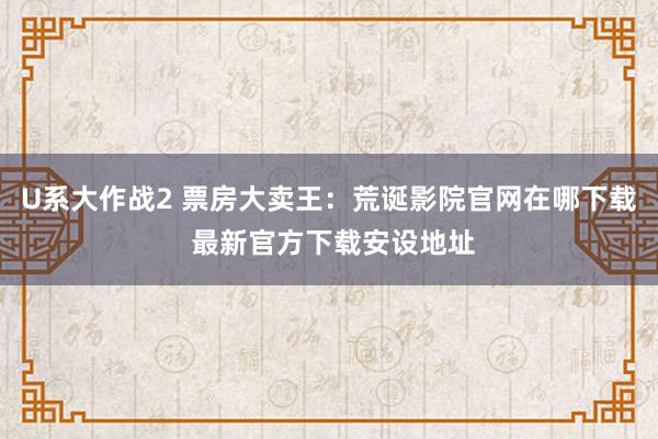 U系大作战2 票房大卖王：荒诞影院官网在哪下载 最新官方下载安设地址