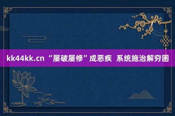 kk44kk.cn “屡破屡修”成恶疾  系统施治解穷困