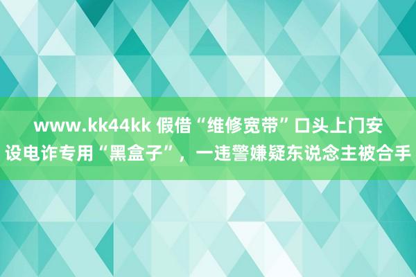 www.kk44kk 假借“维修宽带”口头上门安设电诈专用“黑盒子”，一违警嫌疑东说念主被合手