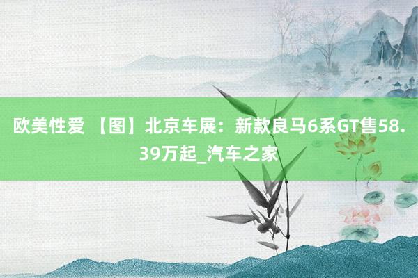 欧美性爱 【图】北京车展：新款良马6系GT售58.39万起_汽车之家