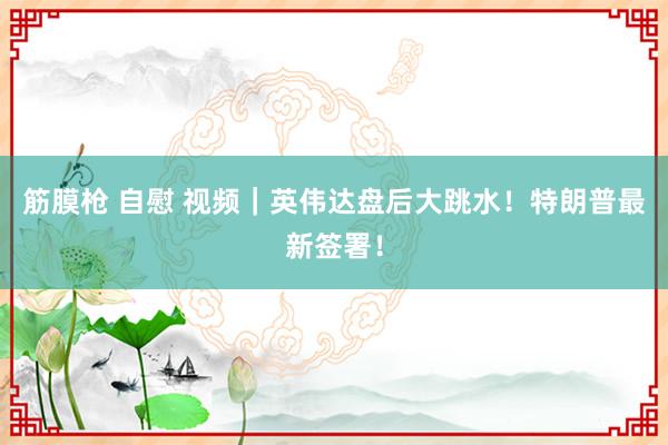 筋膜枪 自慰 视频｜英伟达盘后大跳水！特朗普最新签署！