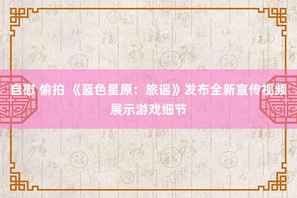 自慰 偷拍 《蓝色星原：旅谣》发布全新宣传视频展示游戏细节